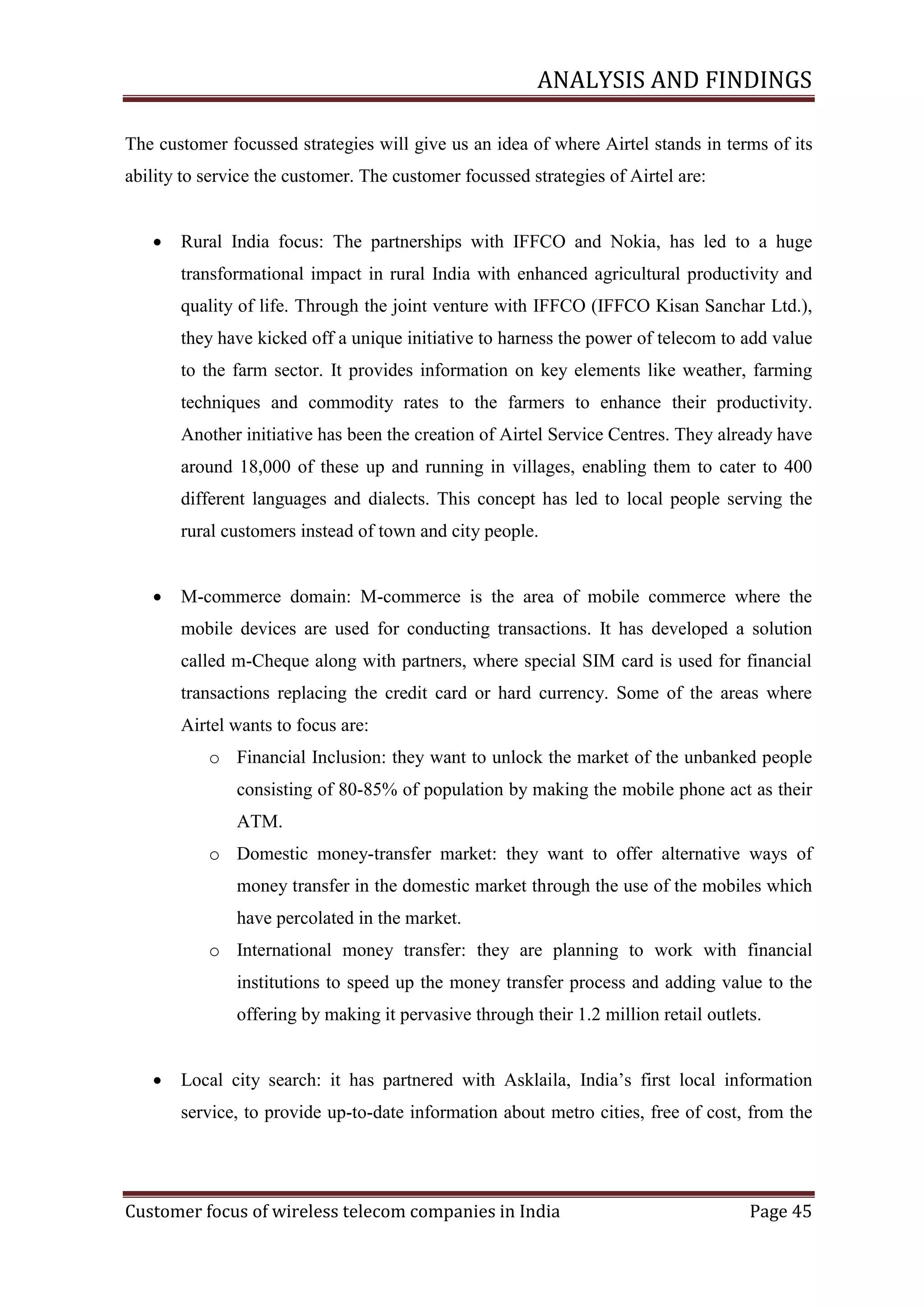 ANALYSIS AND FINDINGS
The customer focussed strategies will give us an idea of where Airtel stands in terms of its
ability to service the customer. The customer focussed strategies of Airtel are:


Rural India focus: The partnerships with IFFCO and Nokia, has led to a huge
transformational impact in rural India with enhanced agricultural productivity and
quality of life. Through the joint venture with IFFCO (IFFCO Kisan Sanchar Ltd.),
they have kicked off a unique initiative to harness the power of telecom to add value
to the farm sector. It provides information on key elements like weather, farming
techniques and commodity rates to the farmers to enhance their productivity.
Another initiative has been the creation of Airtel Service Centres. They already have
around 18,000 of these up and running in villages, enabling them to cater to 400
different languages and dialects. This concept has led to local people serving the
rural customers instead of town and city people.



M-commerce domain: M-commerce is the area of mobile commerce where the
mobile devices are used for conducting transactions. It has developed a solution
called m-Cheque along with partners, where special SIM card is used for financial
transactions replacing the credit card or hard currency. Some of the areas where
Airtel wants to focus are:
o Financial Inclusion: they want to unlock the market of the unbanked people
consisting of 80-85% of population by making the mobile phone act as their
ATM.
o Domestic money-transfer market: they want to offer alternative ways of
money transfer in the domestic market through the use of the mobiles which
have percolated in the market.
o International money transfer: they are planning to work with financial
institutions to speed up the money transfer process and adding value to the
offering by making it pervasive through their 1.2 million retail outlets.



Local city search: it has partnered with Asklaila, India‘s first local information
service, to provide up-to-date information about metro cities, free of cost, from the

Customer focus of wireless telecom companies in India

Page 45

 