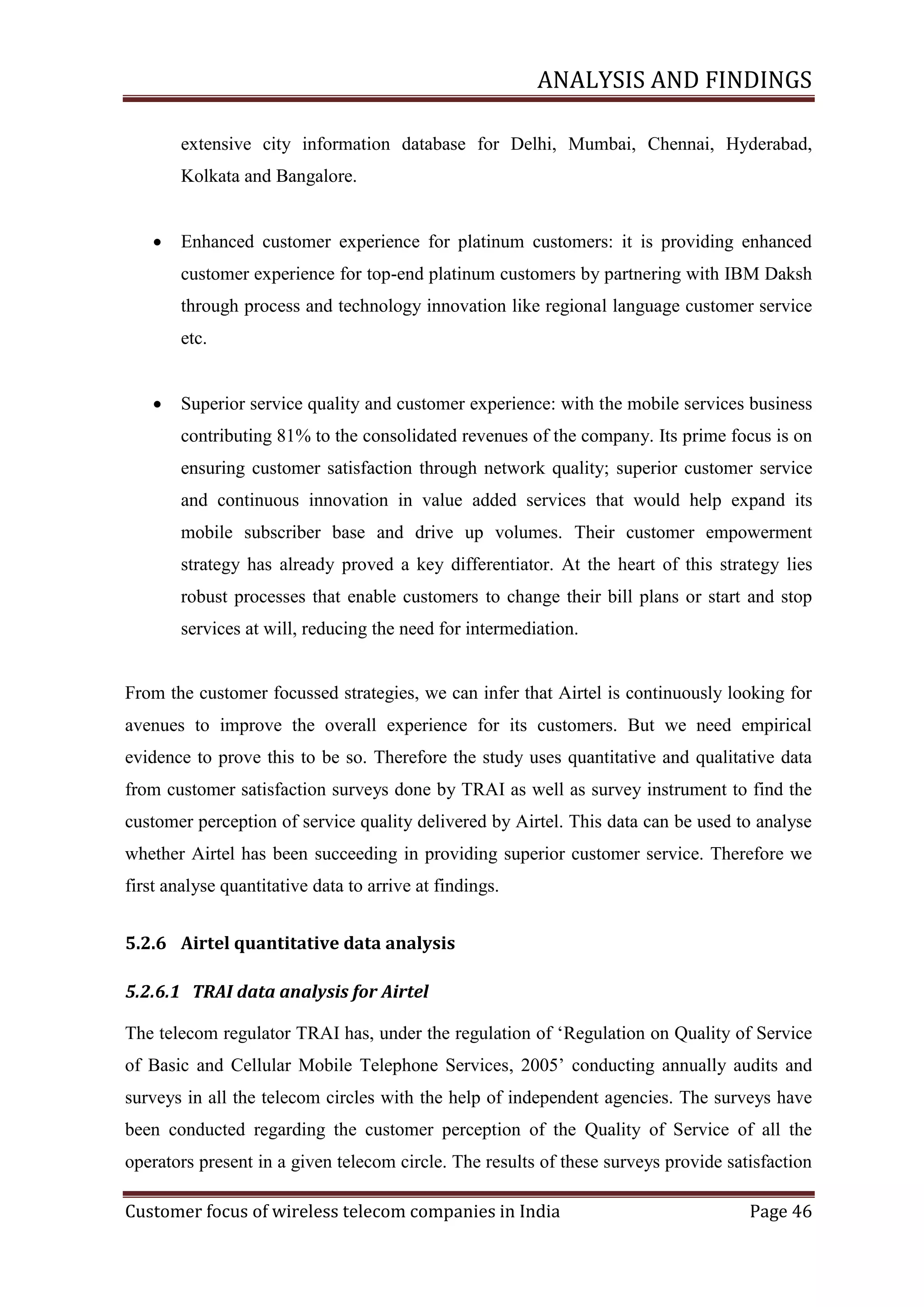 ANALYSIS AND FINDINGS
extensive city information database for Delhi, Mumbai, Chennai, Hyderabad,
Kolkata and Bangalore.


Enhanced customer experience for platinum customers: it is providing enhanced
customer experience for top-end platinum customers by partnering with IBM Daksh
through process and technology innovation like regional language customer service
etc.



Superior service quality and customer experience: with the mobile services business
contributing 81% to the consolidated revenues of the company. Its prime focus is on
ensuring customer satisfaction through network quality; superior customer service
and continuous innovation in value added services that would help expand its
mobile subscriber base and drive up volumes. Their customer empowerment
strategy has already proved a key differentiator. At the heart of this strategy lies
robust processes that enable customers to change their bill plans or start and stop
services at will, reducing the need for intermediation.

From the customer focussed strategies, we can infer that Airtel is continuously looking for
avenues to improve the overall experience for its customers. But we need empirical
evidence to prove this to be so. Therefore the study uses quantitative and qualitative data
from customer satisfaction surveys done by TRAI as well as survey instrument to find the
customer perception of service quality delivered by Airtel. This data can be used to analyse
whether Airtel has been succeeding in providing superior customer service. Therefore we
first analyse quantitative data to arrive at findings.
5.2.6 Airtel quantitative data analysis
5.2.6.1 TRAI data analysis for Airtel
The telecom regulator TRAI has, under the regulation of ‗Regulation on Quality of Service
of Basic and Cellular Mobile Telephone Services, 2005‘ conducting annually audits and
surveys in all the telecom circles with the help of independent agencies. The surveys have
been conducted regarding the customer perception of the Quality of Service of all the
operators present in a given telecom circle. The results of these surveys provide satisfaction
Customer focus of wireless telecom companies in India

Page 46

 