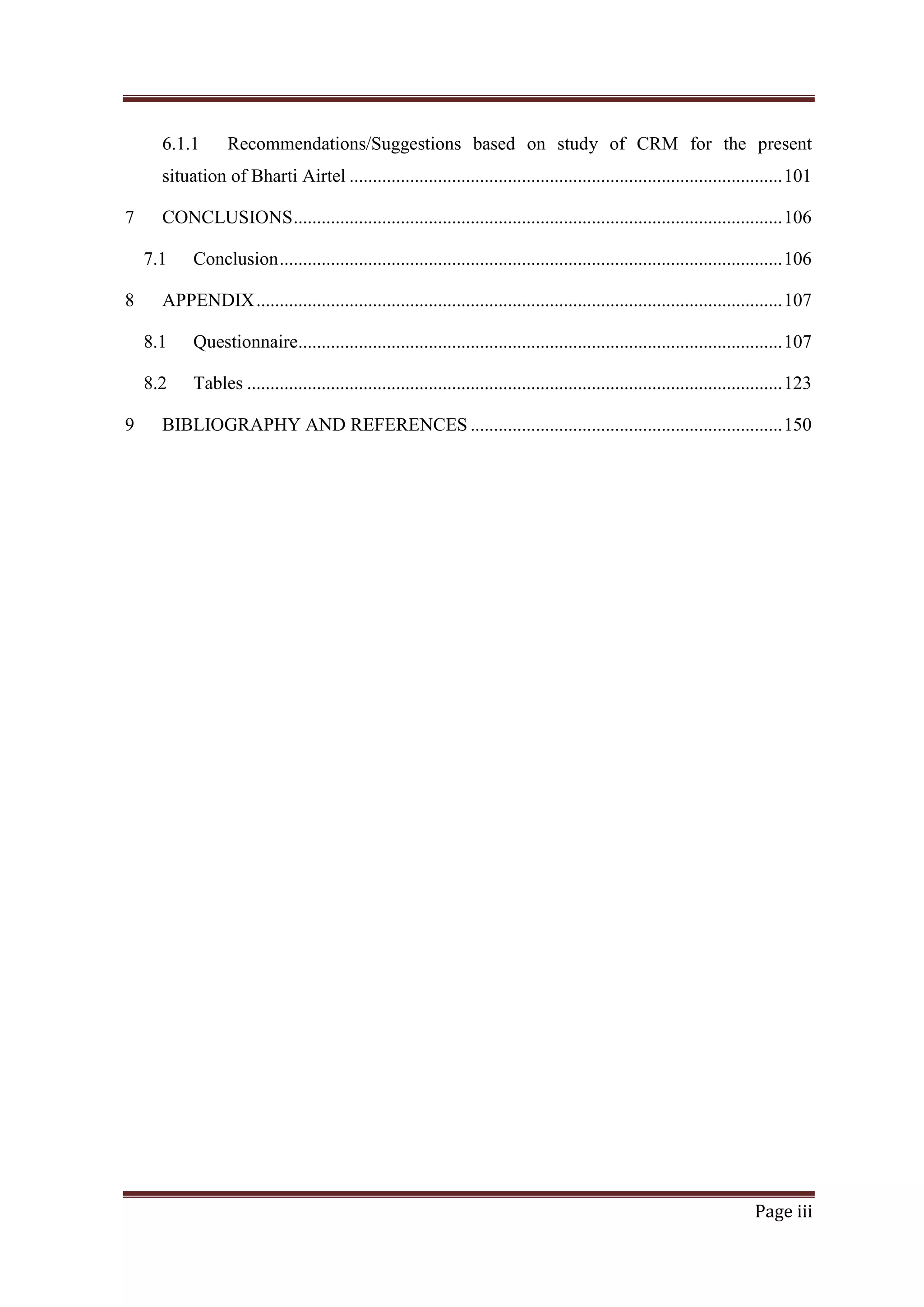 6.1.1

Recommendations/Suggestions based on study of CRM for the present

situation of Bharti Airtel ............................................................................................. 101
7

CONCLUSIONS ......................................................................................................... 106
7.1

8

Conclusion ............................................................................................................ 106

APPENDIX ................................................................................................................. 107
8.1
8.2

9

Questionnaire........................................................................................................ 107
Tables ................................................................................................................... 123

BIBLIOGRAPHY AND REFERENCES ................................................................... 150

Page iii

 