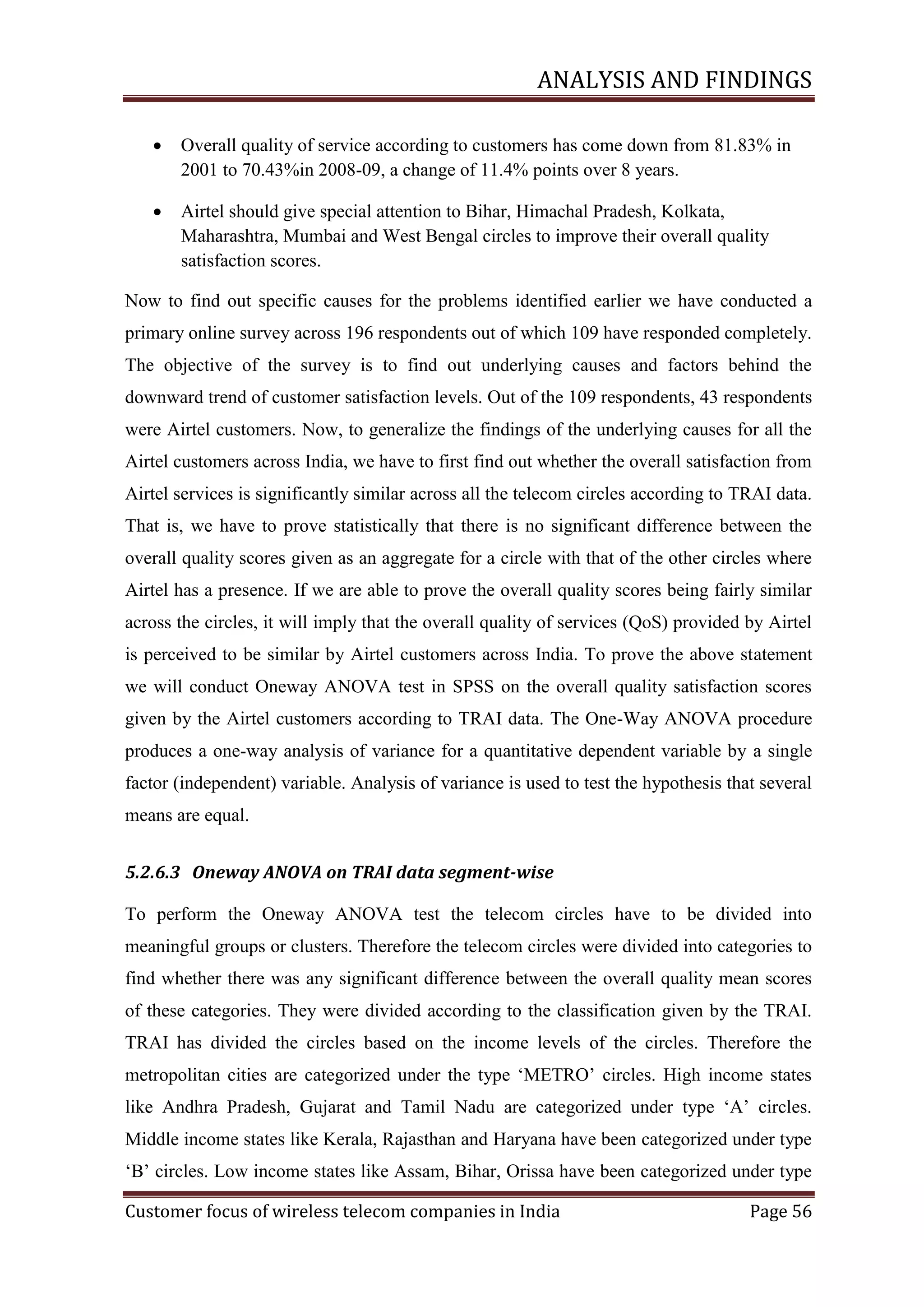 ANALYSIS AND FINDINGS


Overall quality of service according to customers has come down from 81.83% in
2001 to 70.43%in 2008-09, a change of 11.4% points over 8 years.



Airtel should give special attention to Bihar, Himachal Pradesh, Kolkata,
Maharashtra, Mumbai and West Bengal circles to improve their overall quality
satisfaction scores.

Now to find out specific causes for the problems identified earlier we have conducted a
primary online survey across 196 respondents out of which 109 have responded completely.
The objective of the survey is to find out underlying causes and factors behind the
downward trend of customer satisfaction levels. Out of the 109 respondents, 43 respondents
were Airtel customers. Now, to generalize the findings of the underlying causes for all the
Airtel customers across India, we have to first find out whether the overall satisfaction from
Airtel services is significantly similar across all the telecom circles according to TRAI data.
That is, we have to prove statistically that there is no significant difference between the
overall quality scores given as an aggregate for a circle with that of the other circles where
Airtel has a presence. If we are able to prove the overall quality scores being fairly similar
across the circles, it will imply that the overall quality of services (QoS) provided by Airtel
is perceived to be similar by Airtel customers across India. To prove the above statement
we will conduct Oneway ANOVA test in SPSS on the overall quality satisfaction scores
given by the Airtel customers according to TRAI data. The One-Way ANOVA procedure
produces a one-way analysis of variance for a quantitative dependent variable by a single
factor (independent) variable. Analysis of variance is used to test the hypothesis that several
means are equal.
5.2.6.3 Oneway ANOVA on TRAI data segment-wise
To perform the Oneway ANOVA test the telecom circles have to be divided into
meaningful groups or clusters. Therefore the telecom circles were divided into categories to
find whether there was any significant difference between the overall quality mean scores
of these categories. They were divided according to the classification given by the TRAI.
TRAI has divided the circles based on the income levels of the circles. Therefore the
metropolitan cities are categorized under the type ‗METRO‘ circles. High income states
like Andhra Pradesh, Gujarat and Tamil Nadu are categorized under type ‗A‘ circles.
Middle income states like Kerala, Rajasthan and Haryana have been categorized under type
‗B‘ circles. Low income states like Assam, Bihar, Orissa have been categorized under type
Customer focus of wireless telecom companies in India

Page 56

 