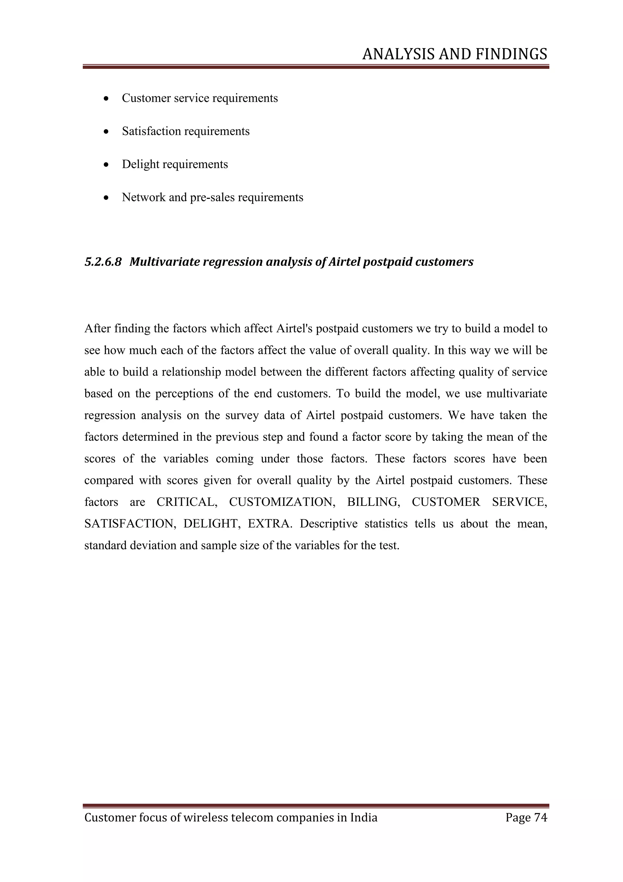 ANALYSIS AND FINDINGS


Customer service requirements



Satisfaction requirements



Delight requirements



Network and pre-sales requirements

5.2.6.8 Multivariate regression analysis of Airtel postpaid customers

After finding the factors which affect Airtel's postpaid customers we try to build a model to
see how much each of the factors affect the value of overall quality. In this way we will be
able to build a relationship model between the different factors affecting quality of service
based on the perceptions of the end customers. To build the model, we use multivariate
regression analysis on the survey data of Airtel postpaid customers. We have taken the
factors determined in the previous step and found a factor score by taking the mean of the
scores of the variables coming under those factors. These factors scores have been
compared with scores given for overall quality by the Airtel postpaid customers. These
factors are CRITICAL, CUSTOMIZATION, BILLING, CUSTOMER SERVICE,
SATISFACTION, DELIGHT, EXTRA. Descriptive statistics tells us about the mean,
standard deviation and sample size of the variables for the test.

Customer focus of wireless telecom companies in India

Page 74

 