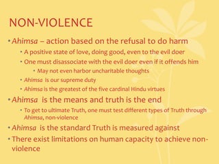 NON-VIOLENCEAhimsa – action based on the refusal to do harmA positive state of love, doing good, even to the evil doerOne must disassociate with the evil doer even if it offends himMay not even harbor uncharitable thoughtsAhimsa  is our supreme dutyAhimsa is the greatest of the five cardinal Hindu virtuesAhimsa  is the means and truth is the endTo get to ultimate Truth, one must test different types of Truth through Ahimsa, non-violenceAhimsa  is the standard Truth is measured againstThere exist limitations on human capacity to achieve non-violence