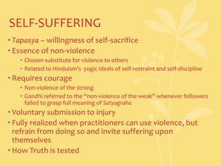SELF-SUFFERINGTapasya – willingness of self-sacrificeEssence of non-violenceChosen substitute for violence to othersRelated to Hinduism’s  yogic ideals of self-restraint and self-disciplineRequires courageNon-violence of the strongGandhi referred to the “non-violence of the weak” whenever followers failed to grasp full meaning of SatyagrahaVoluntary submission to injuryFully realized when practitioners can use violence, but refrain from doing so and invite suffering upon themselvesHow Truth is tested