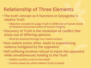 Relationship of Three ElementsThe truth concept as it functions in Satyagraha is relative TruthObjective standard to judge Truth is fulfillment of human needs of freedom and preservation of human integrityDiscovery of Truth is the resolution of conflict that arises out of differing opinionsMust be attained through non-violent actionsNon-violent action often  leads to experiencing violence instigated by the opponentSelf-suffering involves refusal to injure the opponent while simultaneously holding to the TruthImplies sacrifice, even to the deathFurther means by which relative Truth is tested