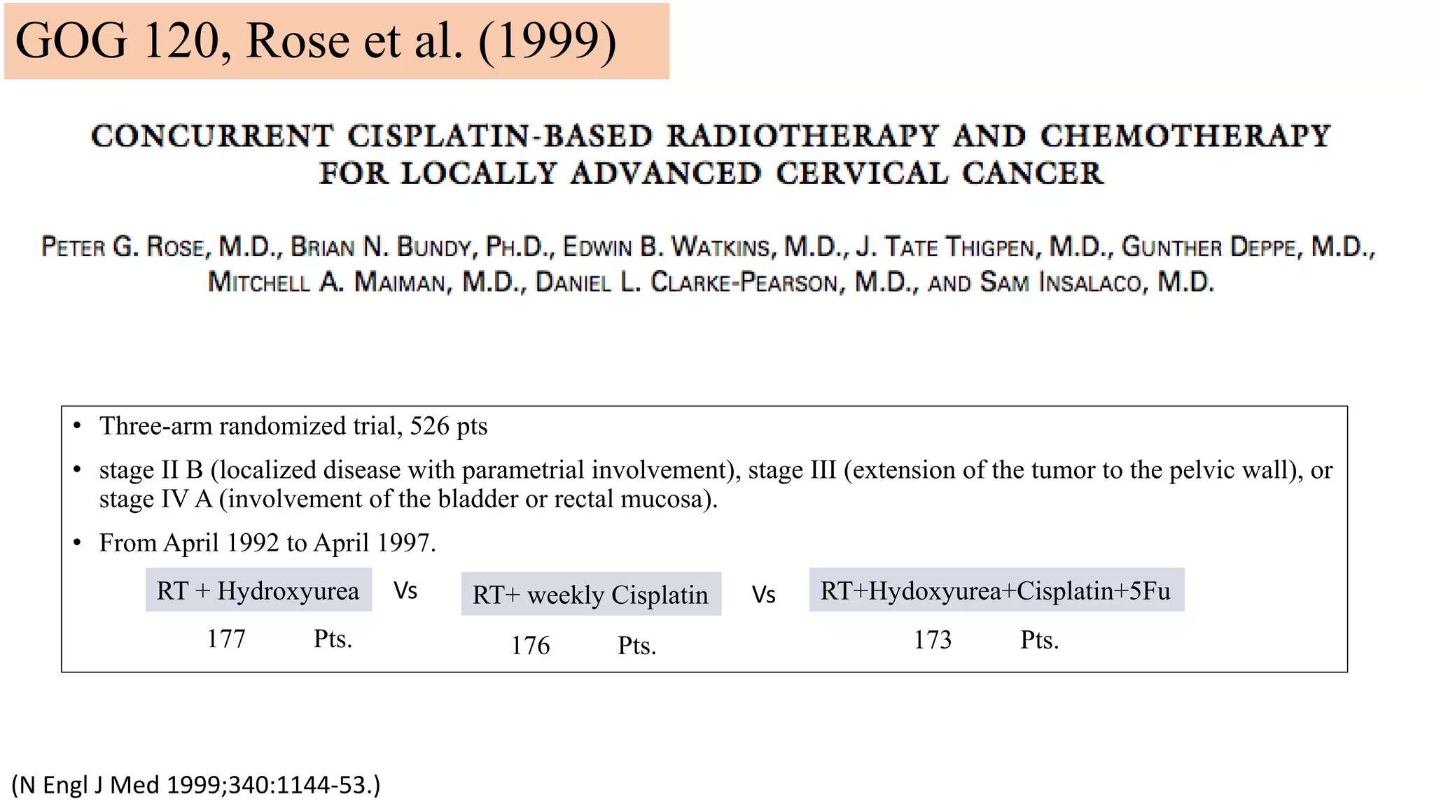 • Three-arm randomized trial, 526 pts
• stage II B (localized disease with parametrial involvement), stage III (extension of the tumor to the pelvic wall), or
stage IV A (involvement of the bladder or rectal mucosa).
• From April 1992 to April 1997.
(N Engl J Med 1999;340:1144-53.)
RT + Hydroxyurea RT+ weekly Cisplatin RT+Hydoxyurea+Cisplatin+5FuVs Vs
177 Pts. 176 Pts. 173 Pts.
GOG 120, Rose et al. (1999)
 