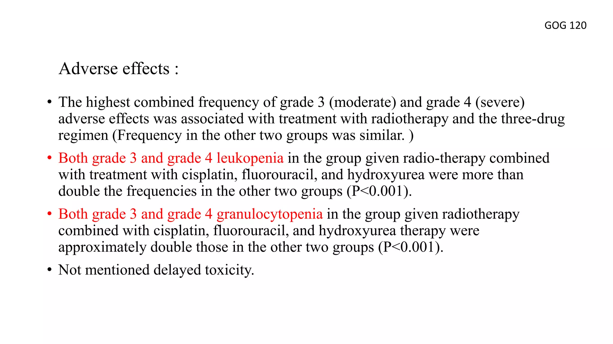 • The highest combined frequency of grade 3 (moderate) and grade 4 (severe)
adverse effects was associated with treatment with radiotherapy and the three-drug
regimen (Frequency in the other two groups was similar. )
• Both grade 3 and grade 4 leukopenia in the group given radio-therapy combined
with treatment with cisplatin, fluorouracil, and hydroxyurea were more than
double the frequencies in the other two groups (P<0.001).
• Both grade 3 and grade 4 granulocytopenia in the group given radiotherapy
combined with cisplatin, fluorouracil, and hydroxyurea therapy were
approximately double those in the other two groups (P<0.001).
• Not mentioned delayed toxicity.
Adverse effects :
GOG 120
 
