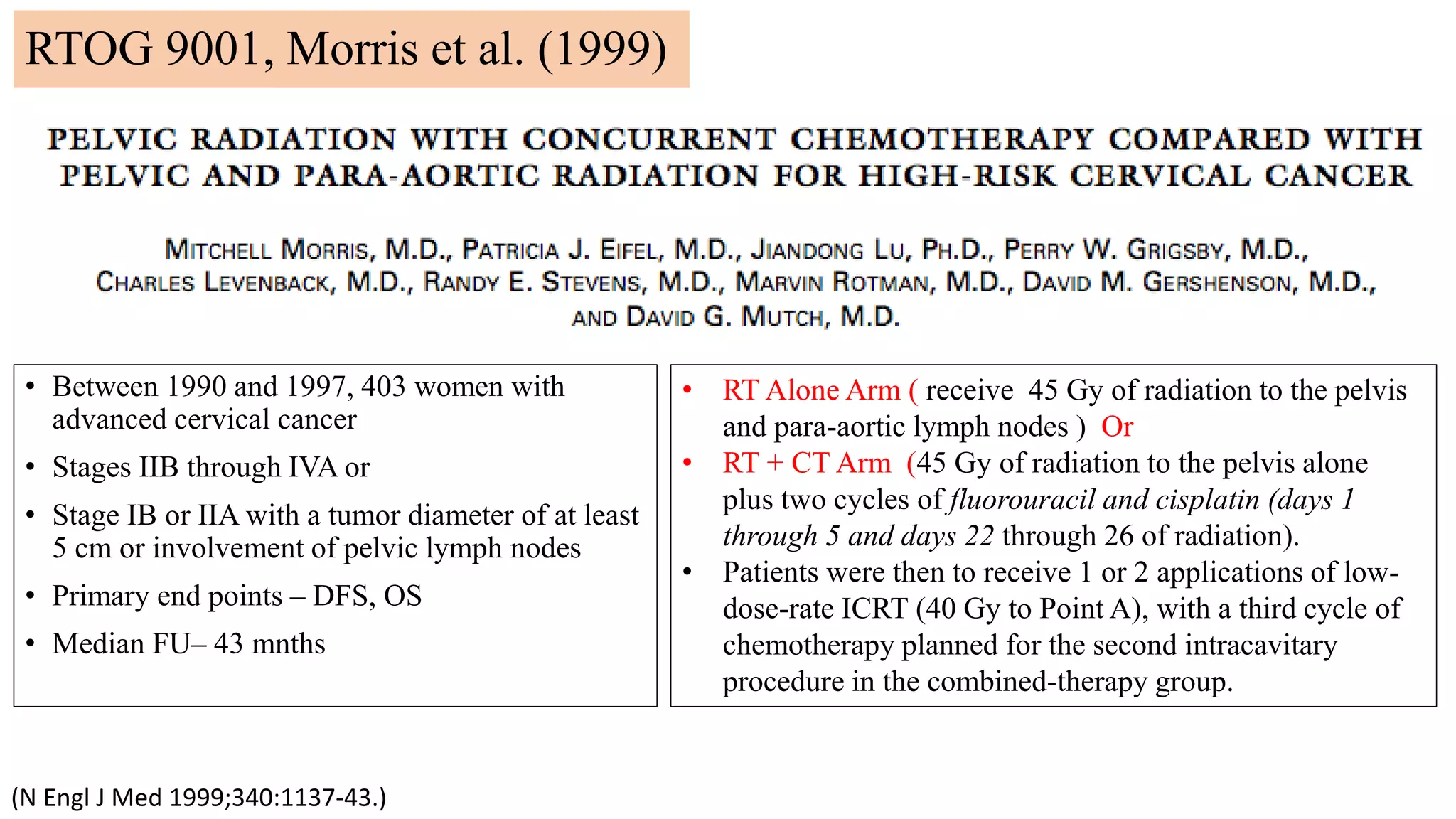 RTOG 9001, Morris et al. (1999)
(N Engl J Med 1999;340:1137-43.)
• Between 1990 and 1997, 403 women with
advanced cervical cancer
• Stages IIB through IVA or
• Stage IB or IIA with a tumor diameter of at least
5 cm or involvement of pelvic lymph nodes
• Primary end points – DFS, OS
• Median FU– 43 mnths
• RT Alone Arm ( receive 45 Gy of radiation to the pelvis
and para-aortic lymph nodes ) Or
• RT + CT Arm (45 Gy of radiation to the pelvis alone
plus two cycles of fluorouracil and cisplatin (days 1
through 5 and days 22 through 26 of radiation).
• Patients were then to receive 1 or 2 applications of low-
dose-rate ICRT (40 Gy to Point A), with a third cycle of
chemotherapy planned for the second intracavitary
procedure in the combined-therapy group.
 