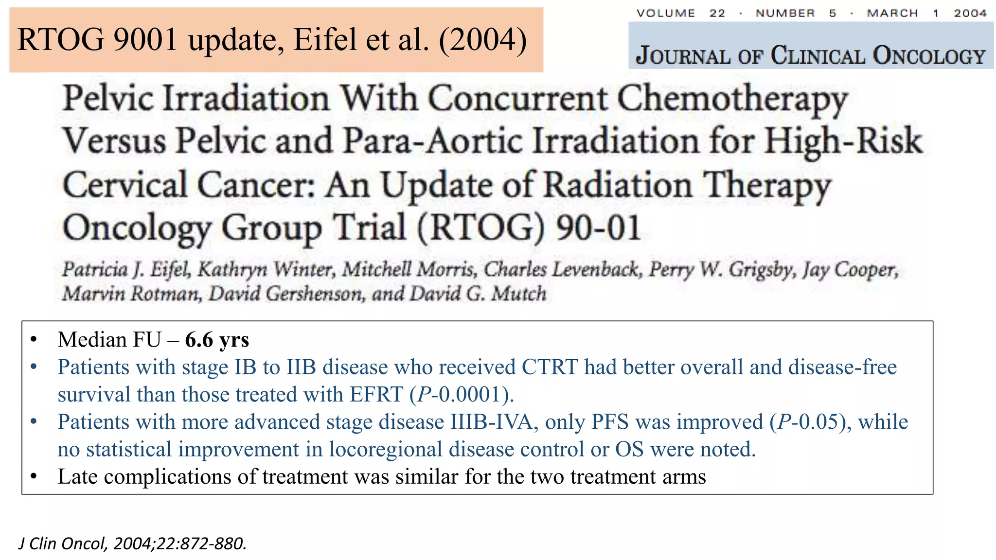 J Clin Oncol, 2004;22:872-880.
• Median FU – 6.6 yrs
• Patients with stage IB to IIB disease who received CTRT had better overall and disease-free
survival than those treated with EFRT (P-0.0001).
• Patients with more advanced stage disease IIIB-IVA, only PFS was improved (P-0.05), while
no statistical improvement in locoregional disease control or OS were noted.
• Late complications of treatment was similar for the two treatment arms
RTOG 9001 update, Eifel et al. (2004)
 