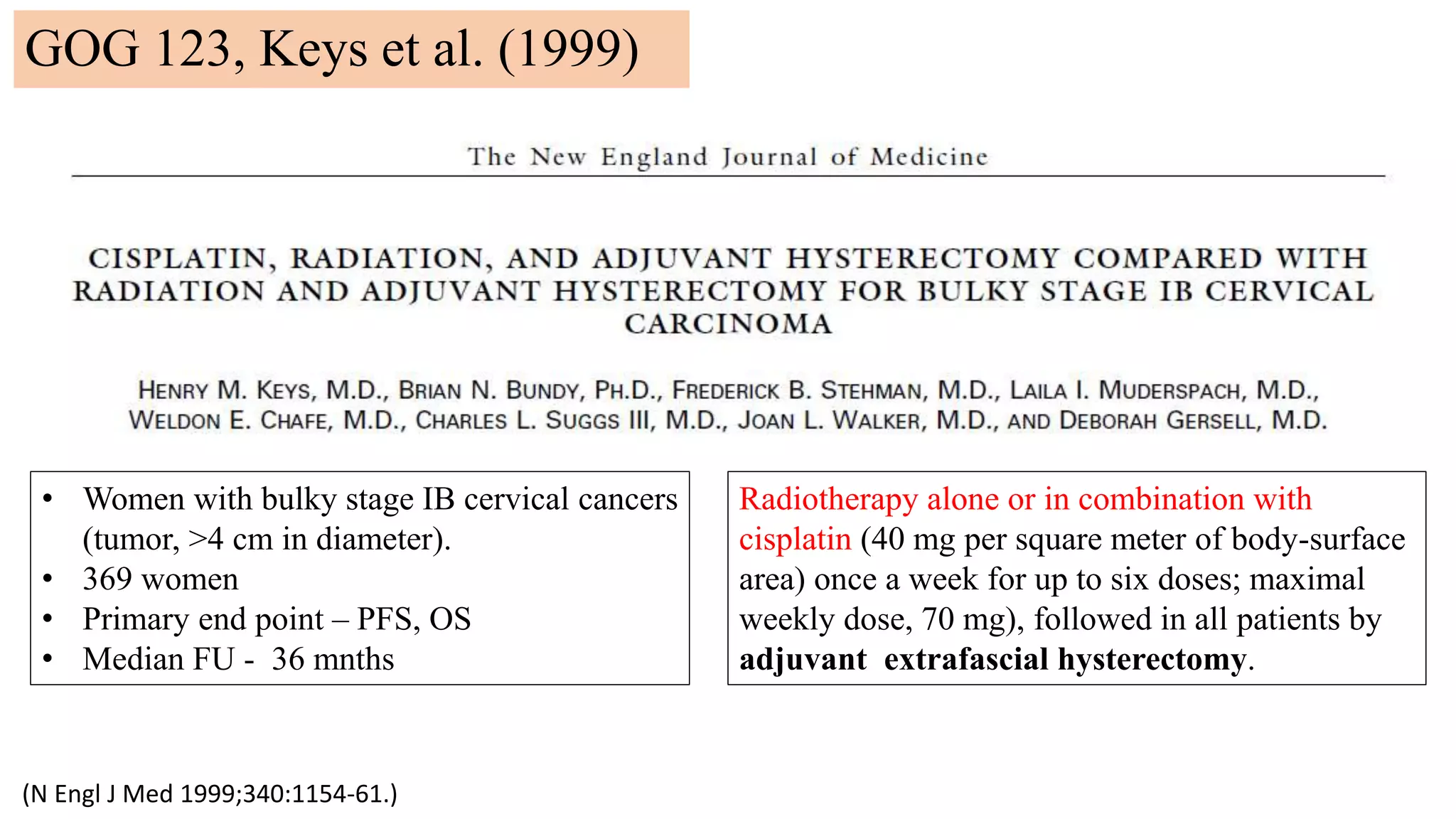 (N Engl J Med 1999;340:1154-61.)
• Women with bulky stage IB cervical cancers
(tumor, >4 cm in diameter).
• 369 women
• Primary end point – PFS, OS
• Median FU - 36 mnths
Radiotherapy alone or in combination with
cisplatin (40 mg per square meter of body-surface
area) once a week for up to six doses; maximal
weekly dose, 70 mg), followed in all patients by
adjuvant extrafascial hysterectomy.
GOG 123, Keys et al. (1999)
 