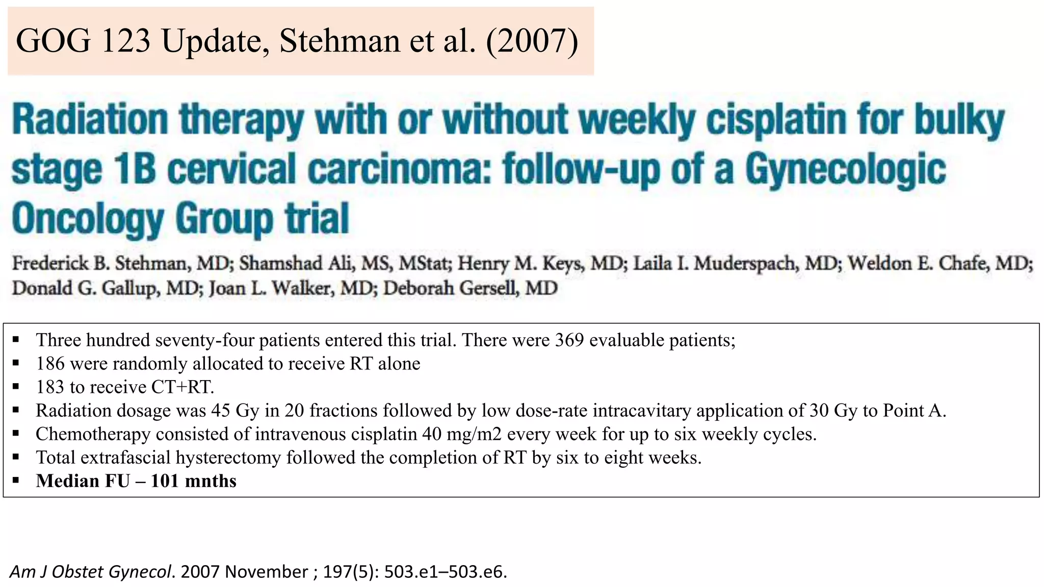 GOG 123 Update, Stehman et al. (2007)
Am J Obstet Gynecol. 2007 November ; 197(5): 503.e1–503.e6.
 Three hundred seventy-four patients entered this trial. There were 369 evaluable patients;
 186 were randomly allocated to receive RT alone
 183 to receive CT+RT.
 Radiation dosage was 45 Gy in 20 fractions followed by low dose-rate intracavitary application of 30 Gy to Point A.
 Chemotherapy consisted of intravenous cisplatin 40 mg/m2 every week for up to six weekly cycles.
 Total extrafascial hysterectomy followed the completion of RT by six to eight weeks.
 Median FU – 101 mnths
 
