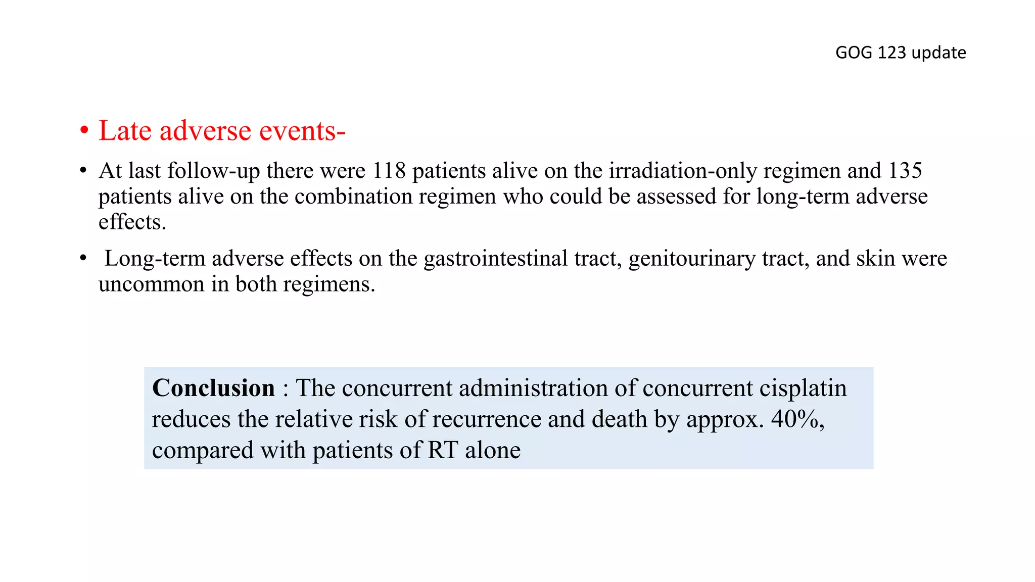 • Late adverse events-
• At last follow-up there were 118 patients alive on the irradiation-only regimen and 135
patients alive on the combination regimen who could be assessed for long-term adverse
effects.
• Long-term adverse effects on the gastrointestinal tract, genitourinary tract, and skin were
uncommon in both regimens.
GOG 123 update
Conclusion : The concurrent administration of concurrent cisplatin
reduces the relative risk of recurrence and death by approx. 40%,
compared with patients of RT alone
 
