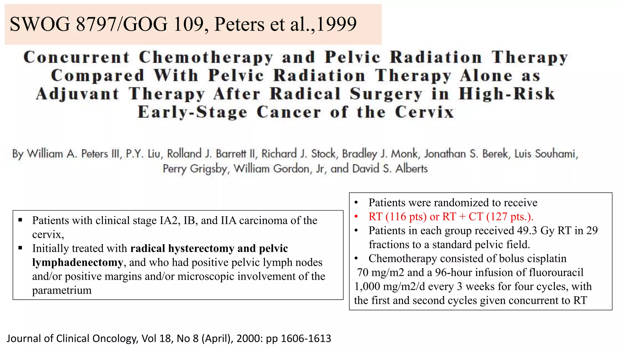 Journal of Clinical Oncology, Vol 18, No 8 (April), 2000: pp 1606-1613
 Patients with clinical stage IA2, IB, and IIA carcinoma of the
cervix,
 Initially treated with radical hysterectomy and pelvic
lymphadenectomy, and who had positive pelvic lymph nodes
and/or positive margins and/or microscopic involvement of the
parametrium
• Patients were randomized to receive
• RT (116 pts) or RT + CT (127 pts.).
• Patients in each group received 49.3 Gy RT in 29
fractions to a standard pelvic field.
• Chemotherapy consisted of bolus cisplatin
70 mg/m2 and a 96-hour infusion of fluorouracil
1,000 mg/m2/d every 3 weeks for four cycles, with
the first and second cycles given concurrent to RT
SWOG 8797/GOG 109, Peters et al.,1999
 