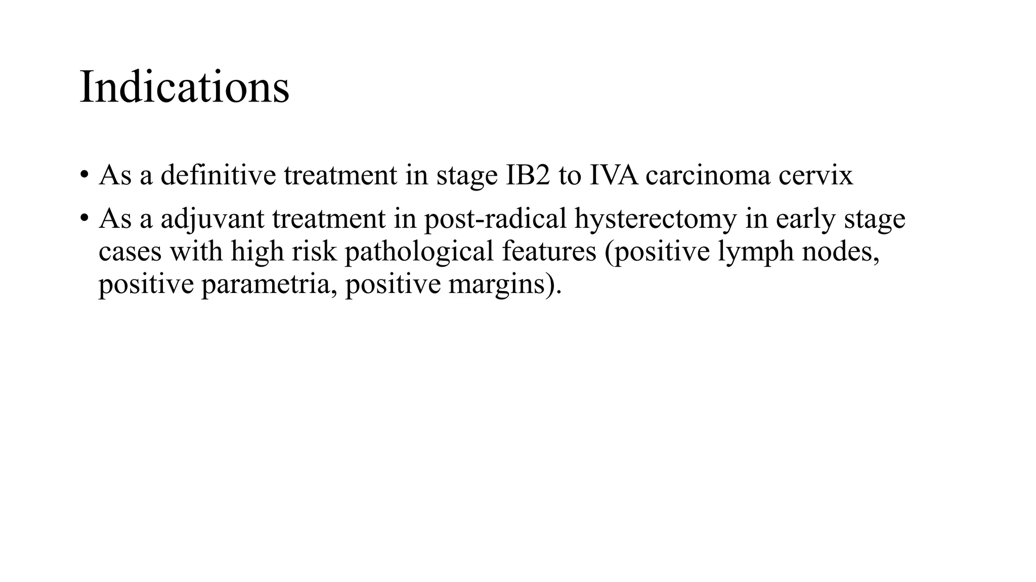 Indications
• As a definitive treatment in stage IB2 to IVA carcinoma cervix
• As a adjuvant treatment in post-radical hysterectomy in early stage
cases with high risk pathological features (positive lymph nodes,
positive parametria, positive margins).
 