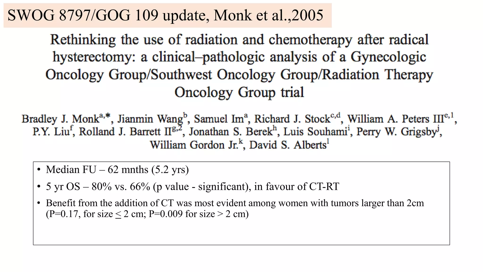 • Median FU – 62 mnths (5.2 yrs)
• 5 yr OS – 80% vs. 66% (p value - significant), in favour of CT-RT
• Benefit from the addition of CT was most evident among women with tumors larger than 2cm
(P=0.17, for size < 2 cm; P=0.009 for size > 2 cm)
SWOG 8797/GOG 109 update, Monk et al.,2005
 