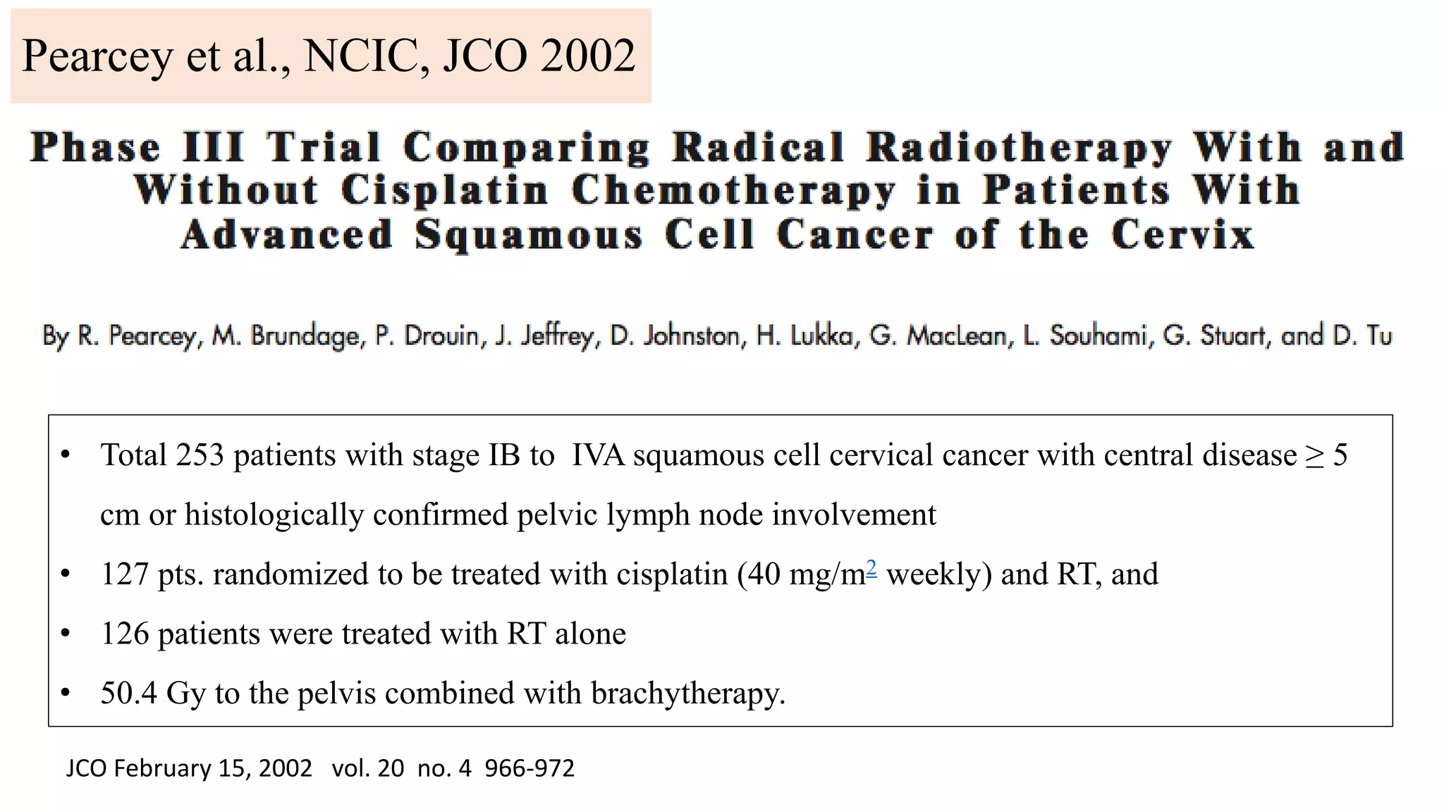 JCO February 15, 2002 vol. 20 no. 4 966-972
• Total 253 patients with stage IB to IVA squamous cell cervical cancer with central disease ≥ 5
cm or histologically confirmed pelvic lymph node involvement
• 127 pts. randomized to be treated with cisplatin (40 mg/m2 weekly) and RT, and
• 126 patients were treated with RT alone
• 50.4 Gy to the pelvis combined with brachytherapy.
Pearcey et al., NCIC, JCO 2002
 
