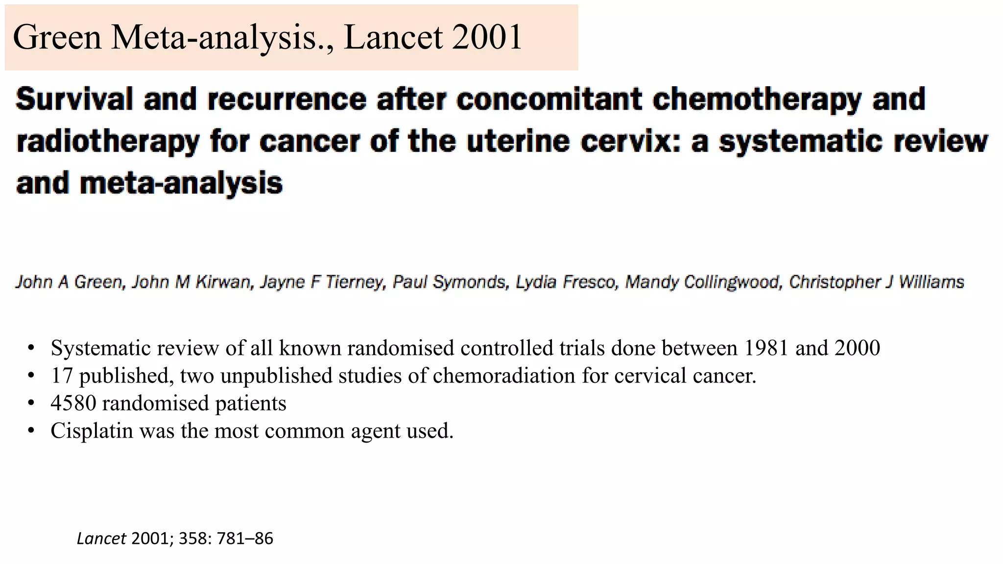 Lancet 2001; 358: 781–86
• Systematic review of all known randomised controlled trials done between 1981 and 2000
• 17 published, two unpublished studies of chemoradiation for cervical cancer.
• 4580 randomised patients
• Cisplatin was the most common agent used.
Green Meta-analysis., Lancet 2001
 