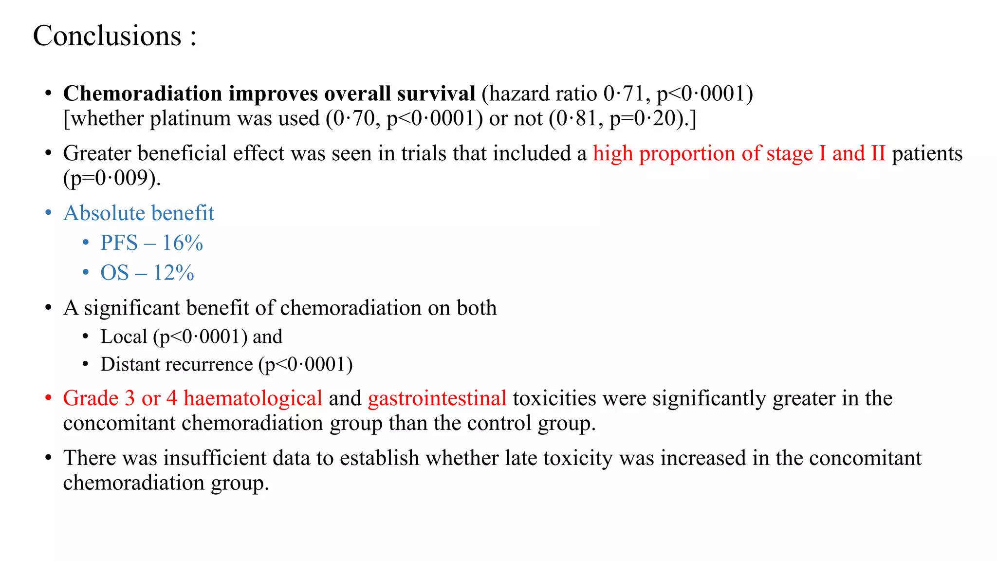 Conclusions :
• Chemoradiation improves overall survival (hazard ratio 0·71, p<0·0001)
[whether platinum was used (0·70, p<0·0001) or not (0·81, p=0·20).]
• Greater beneficial effect was seen in trials that included a high proportion of stage I and II patients
(p=0·009).
• Absolute benefit
• PFS – 16%
• OS – 12%
• A significant benefit of chemoradiation on both
• Local (p<0·0001) and
• Distant recurrence (p<0·0001)
• Grade 3 or 4 haematological and gastrointestinal toxicities were significantly greater in the
concomitant chemoradiation group than the control group.
• There was insufficient data to establish whether late toxicity was increased in the concomitant
chemoradiation group.
 