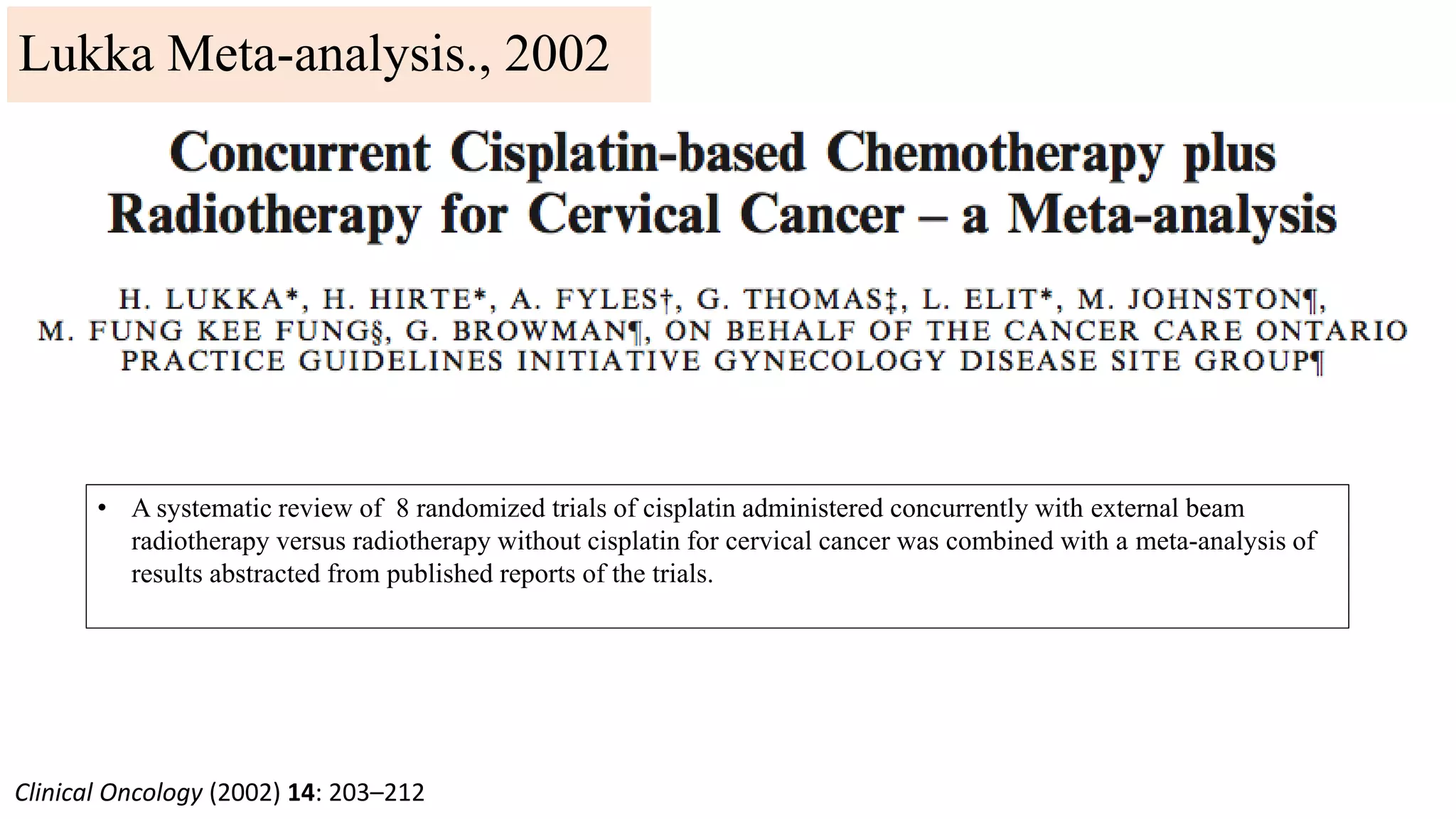Clinical Oncology (2002) 14: 203–212
Lukka Meta-analysis., 2002
• A systematic review of 8 randomized trials of cisplatin administered concurrently with external beam
radiotherapy versus radiotherapy without cisplatin for cervical cancer was combined with a meta-analysis of
results abstracted from published reports of the trials.
 