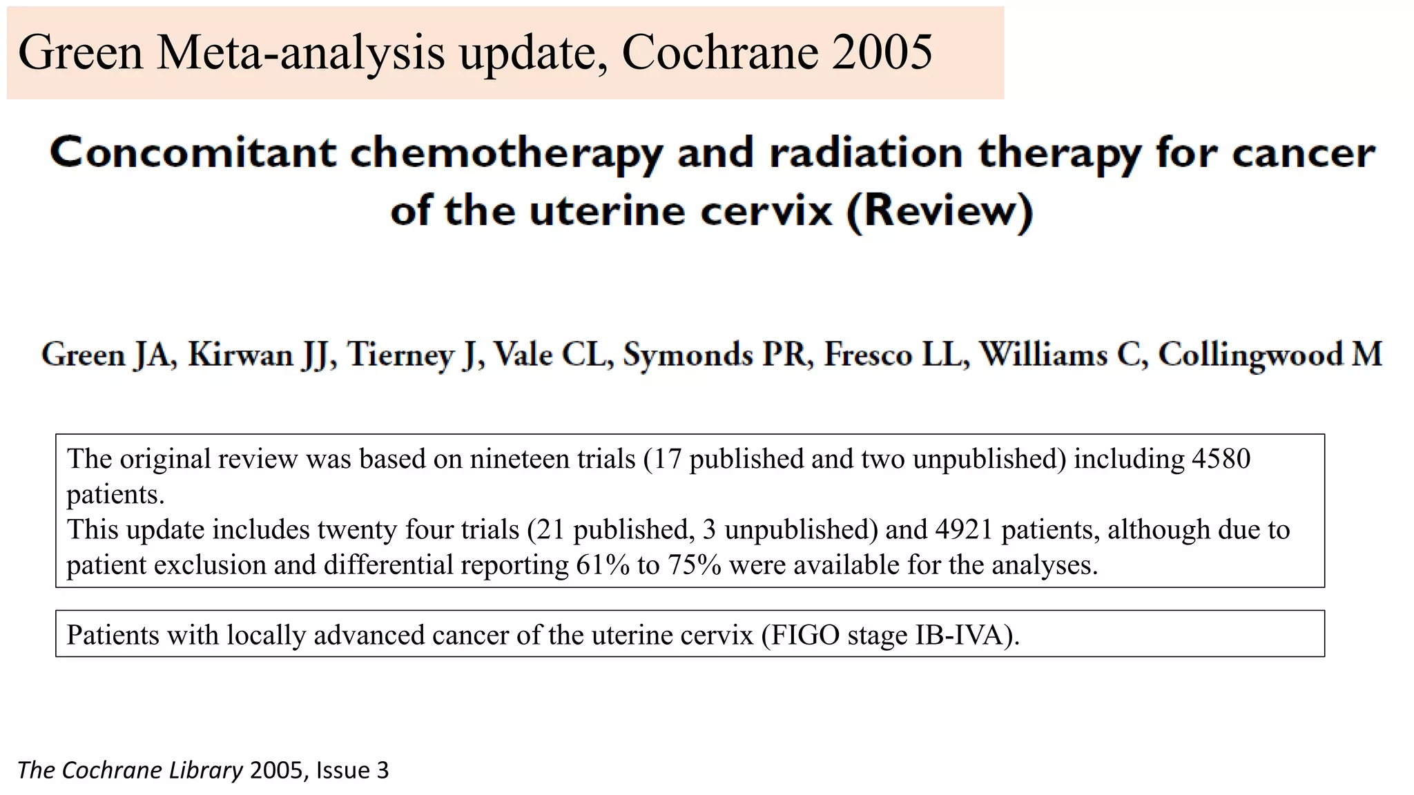 The original review was based on nineteen trials (17 published and two unpublished) including 4580
patients.
This update includes twenty four trials (21 published, 3 unpublished) and 4921 patients, although due to
patient exclusion and differential reporting 61% to 75% were available for the analyses.
The Cochrane Library 2005, Issue 3
Patients with locally advanced cancer of the uterine cervix (FIGO stage IB-IVA).
Green Meta-analysis update, Cochrane 2005
 