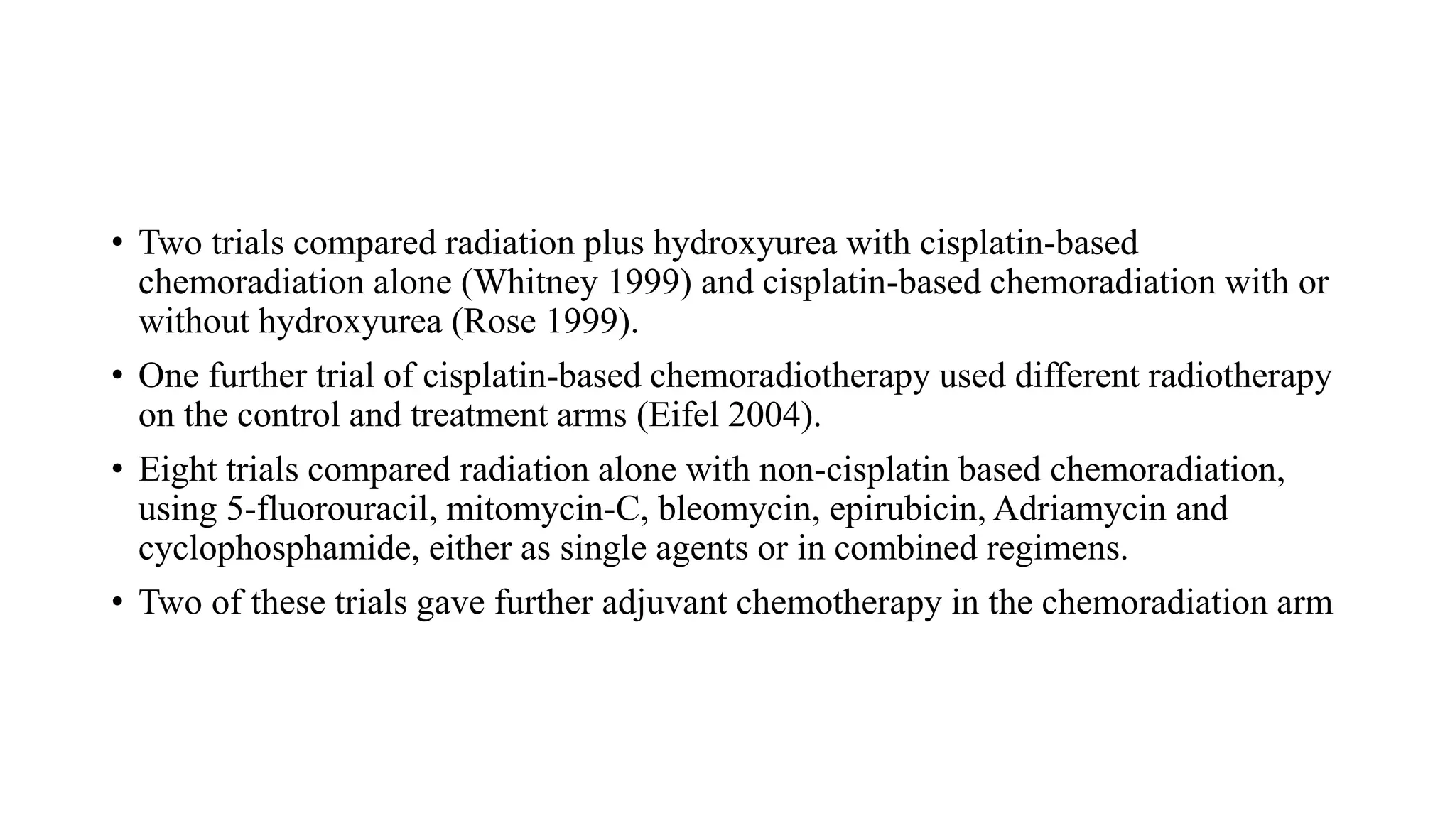 • Two trials compared radiation plus hydroxyurea with cisplatin-based
chemoradiation alone (Whitney 1999) and cisplatin-based chemoradiation with or
without hydroxyurea (Rose 1999).
• One further trial of cisplatin-based chemoradiotherapy used different radiotherapy
on the control and treatment arms (Eifel 2004).
• Eight trials compared radiation alone with non-cisplatin based chemoradiation,
using 5-fluorouracil, mitomycin-C, bleomycin, epirubicin, Adriamycin and
cyclophosphamide, either as single agents or in combined regimens.
• Two of these trials gave further adjuvant chemotherapy in the chemoradiation arm
 