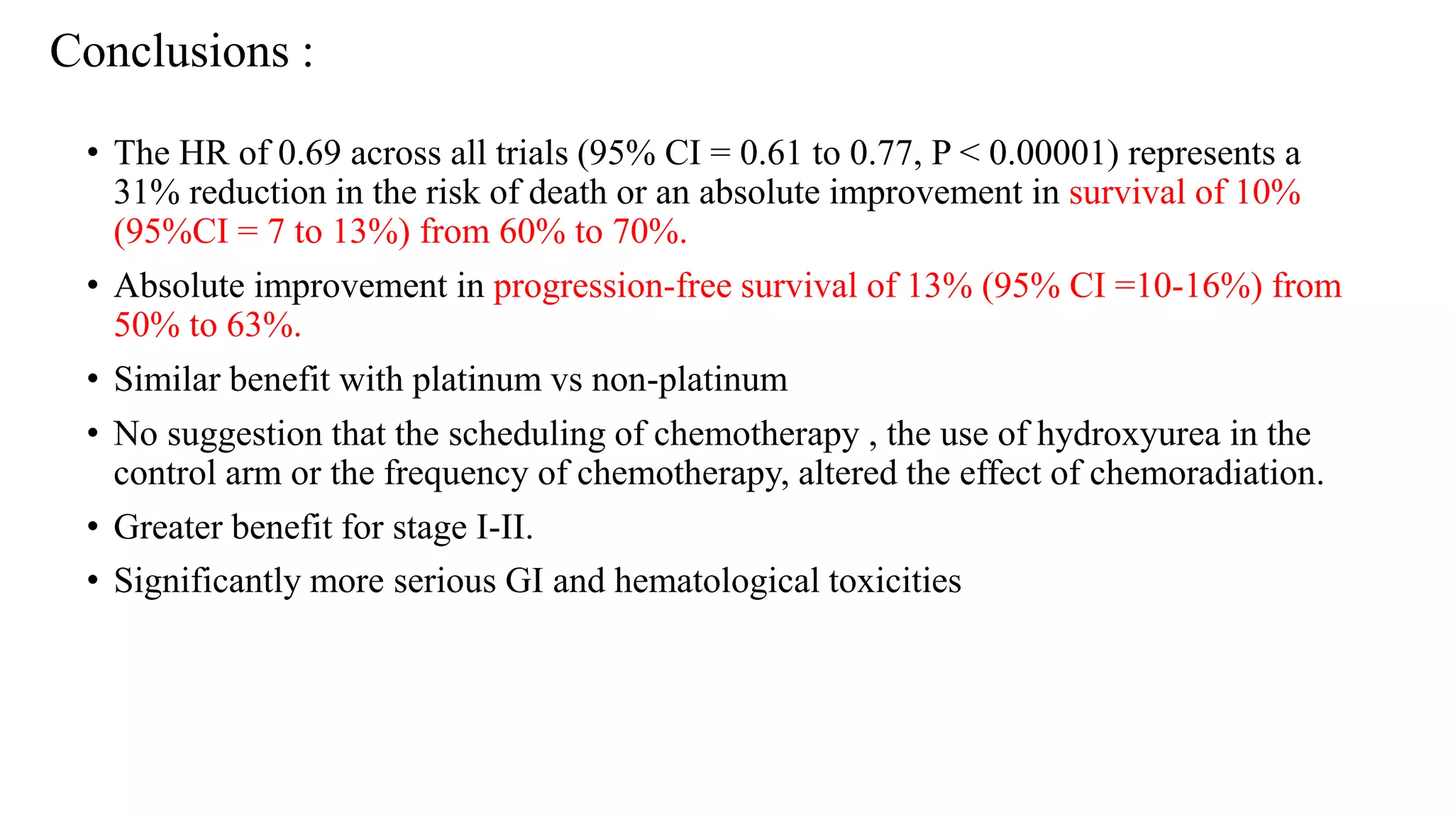 • The HR of 0.69 across all trials (95% CI = 0.61 to 0.77, P < 0.00001) represents a
31% reduction in the risk of death or an absolute improvement in survival of 10%
(95%CI = 7 to 13%) from 60% to 70%.
• Absolute improvement in progression-free survival of 13% (95% CI =10-16%) from
50% to 63%.
• Similar benefit with platinum vs non-platinum
• No suggestion that the scheduling of chemotherapy , the use of hydroxyurea in the
control arm or the frequency of chemotherapy, altered the effect of chemoradiation.
• Greater benefit for stage I-II.
• Significantly more serious GI and hematological toxicities
Conclusions :
 