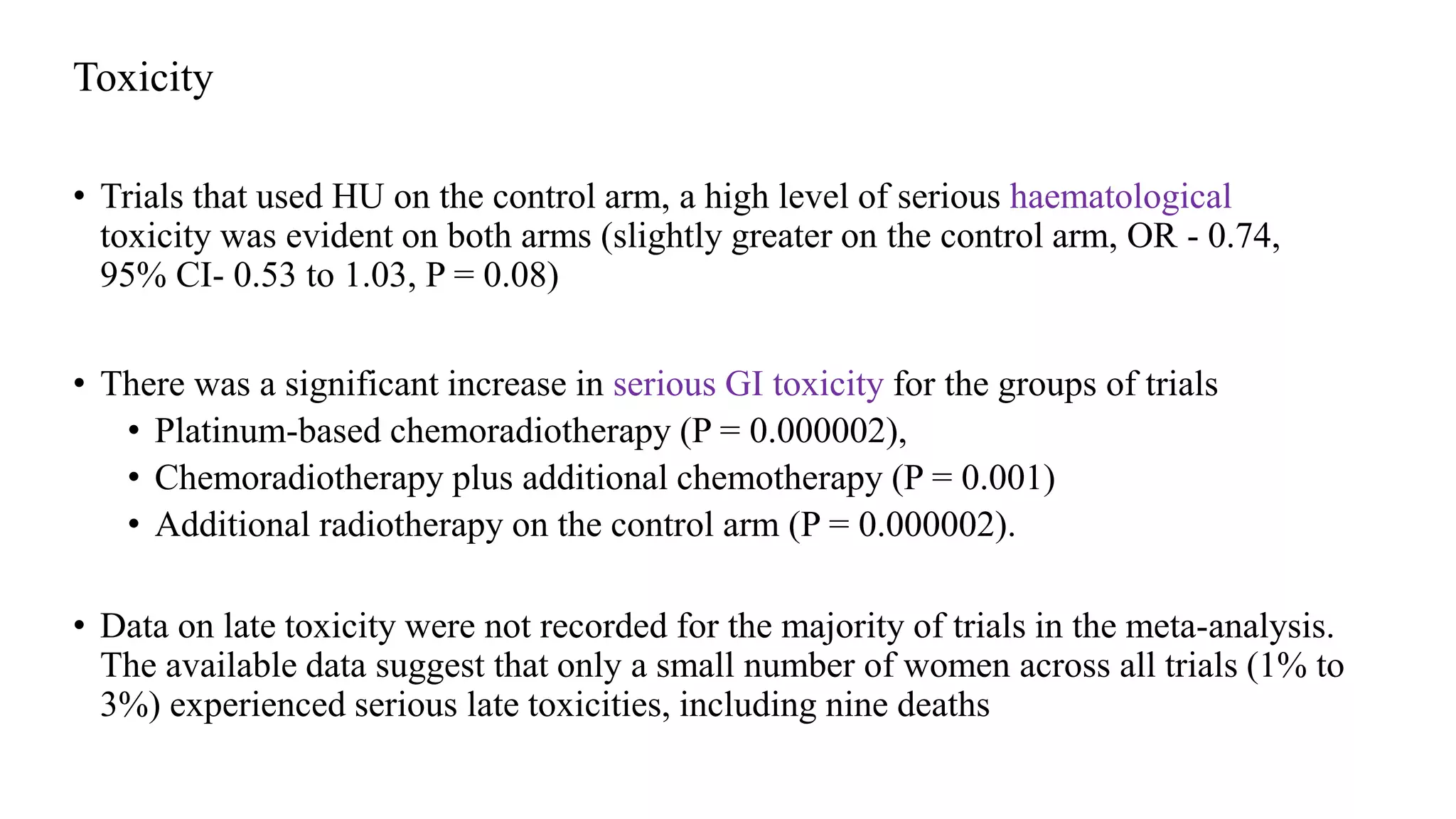 Toxicity
• Trials that used HU on the control arm, a high level of serious haematological
toxicity was evident on both arms (slightly greater on the control arm, OR - 0.74,
95% CI- 0.53 to 1.03, P = 0.08)
• There was a significant increase in serious GI toxicity for the groups of trials
• Platinum-based chemoradiotherapy (P = 0.000002),
• Chemoradiotherapy plus additional chemotherapy (P = 0.001)
• Additional radiotherapy on the control arm (P = 0.000002).
• Data on late toxicity were not recorded for the majority of trials in the meta-analysis.
The available data suggest that only a small number of women across all trials (1% to
3%) experienced serious late toxicities, including nine deaths
 