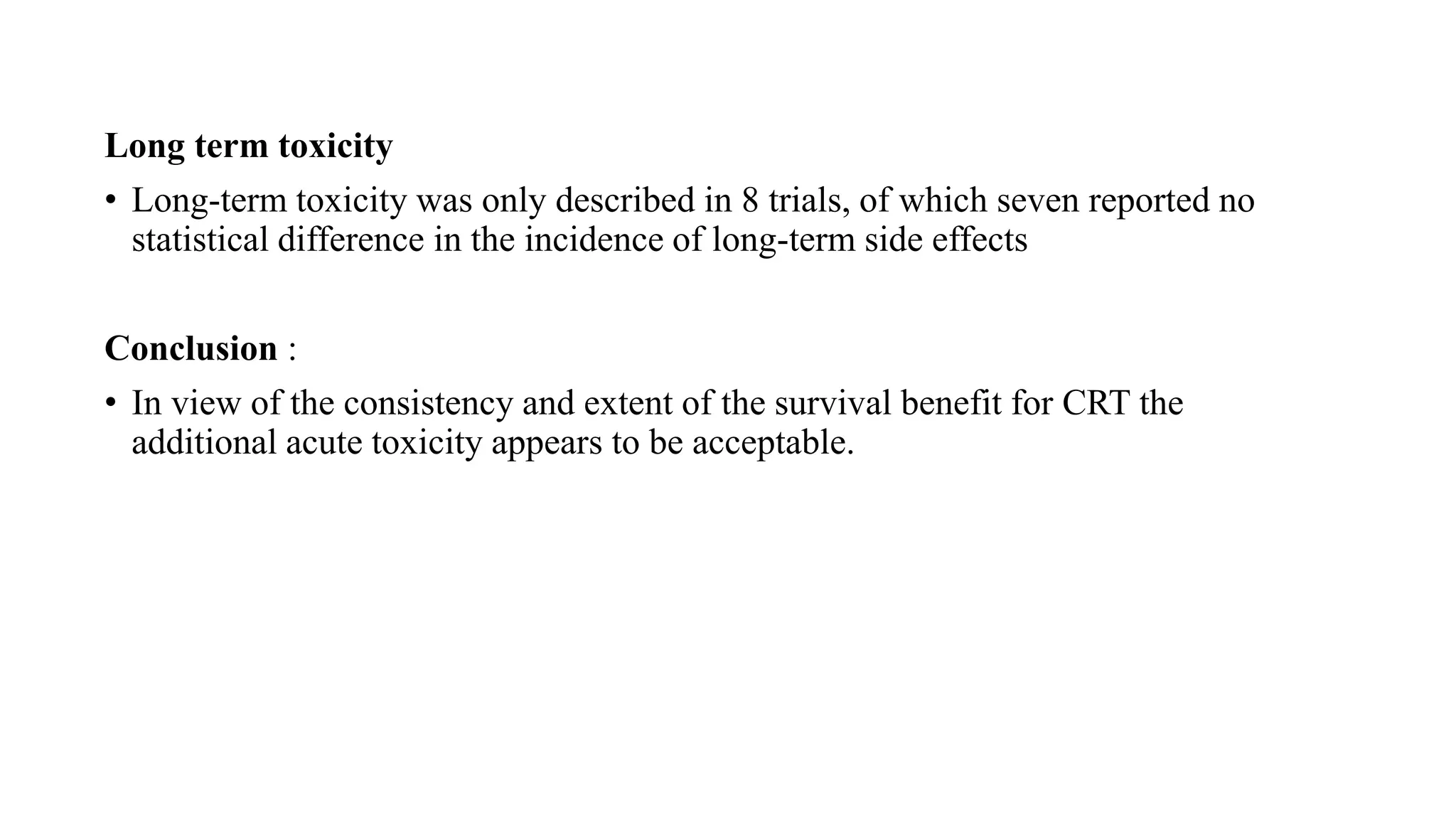 Long term toxicity
• Long-term toxicity was only described in 8 trials, of which seven reported no
statistical difference in the incidence of long-term side effects
Conclusion :
• In view of the consistency and extent of the survival benefit for CRT the
additional acute toxicity appears to be acceptable.
 
