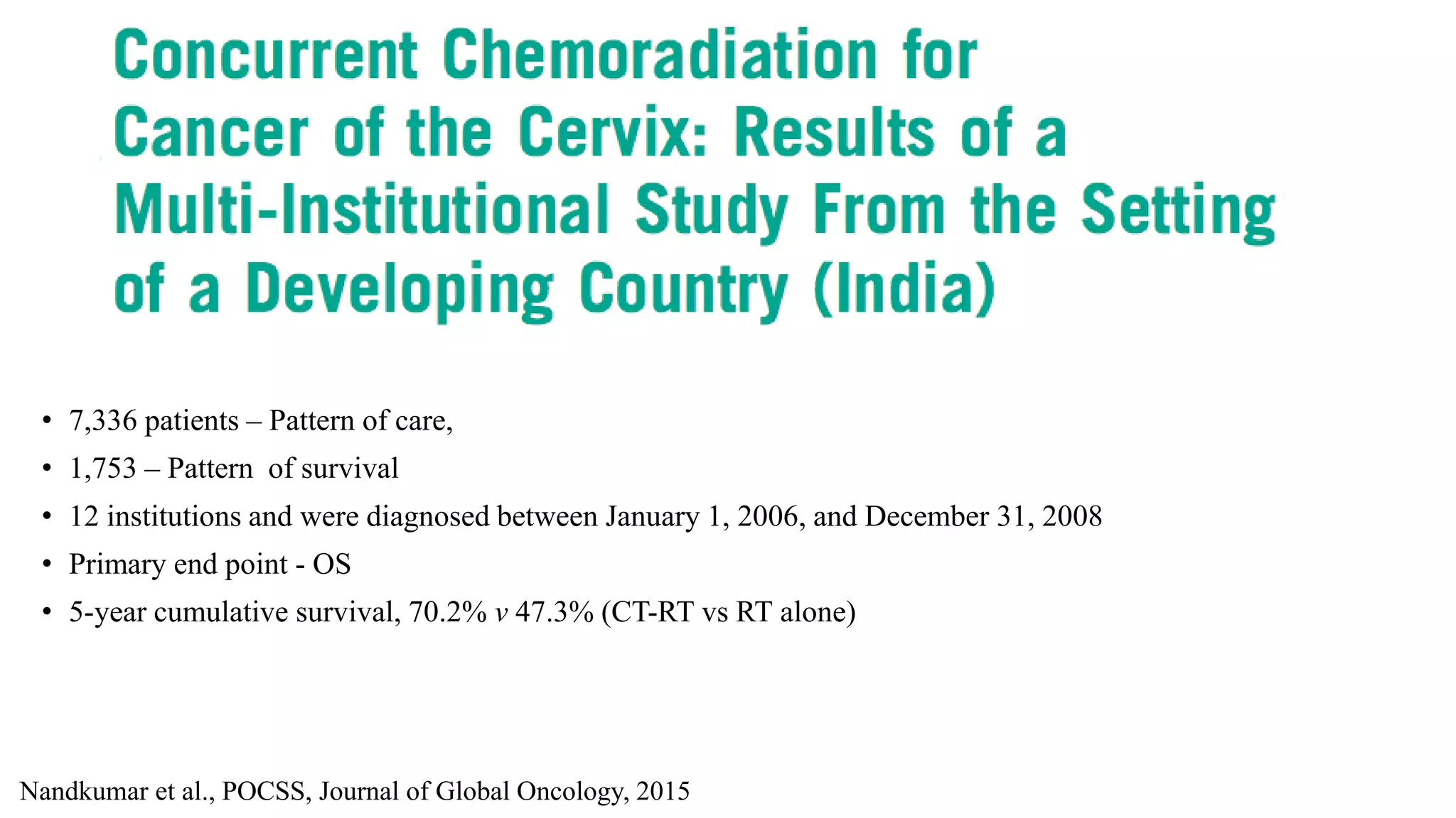 • 7,336 patients – Pattern of care,
• 1,753 – Pattern of survival
• 12 institutions and were diagnosed between January 1, 2006, and December 31, 2008
• Primary end point - OS
• 5-year cumulative survival, 70.2% v 47.3% (CT-RT vs RT alone)
Nandkumar et al., POCSS, Journal of Global Oncology, 2015
 
