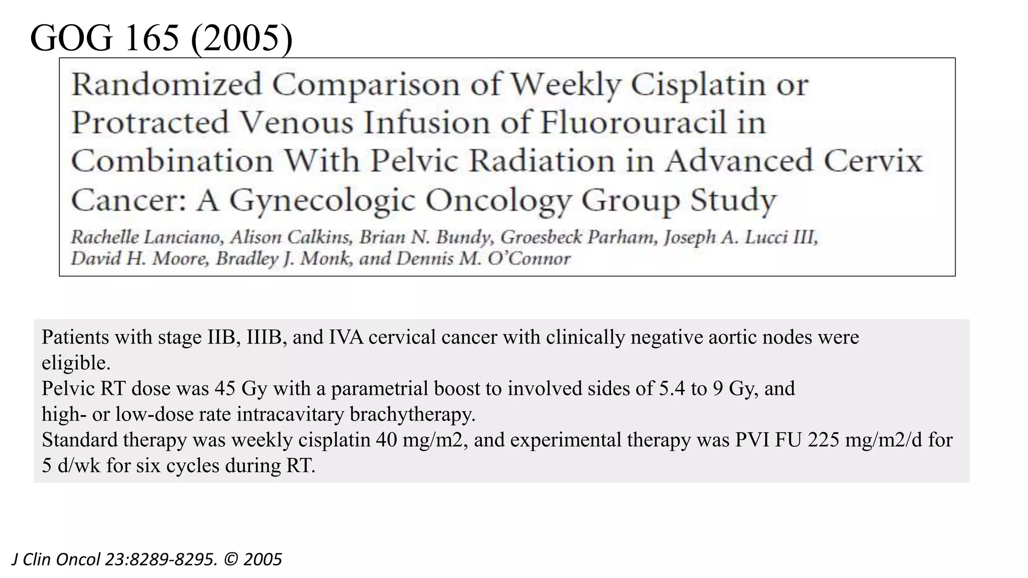 GOG 165 (2005)
J Clin Oncol 23:8289-8295. © 2005
Patients with stage IIB, IIIB, and IVA cervical cancer with clinically negative aortic nodes were
eligible.
Pelvic RT dose was 45 Gy with a parametrial boost to involved sides of 5.4 to 9 Gy, and
high- or low-dose rate intracavitary brachytherapy.
Standard therapy was weekly cisplatin 40 mg/m2, and experimental therapy was PVI FU 225 mg/m2/d for
5 d/wk for six cycles during RT.
 