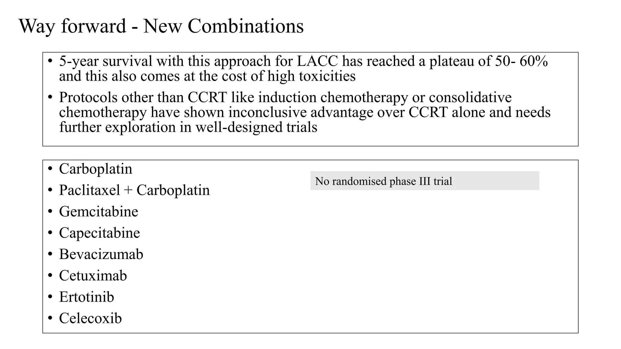 Way forward - New Combinations
• Carboplatin
• Paclitaxel + Carboplatin
• Gemcitabine
• Capecitabine
• Bevacizumab
• Cetuximab
• Ertotinib
• Celecoxib
No randomised phase III trial
• 5-year survival with this approach for LACC has reached a plateau of 50- 60%
and this also comes at the cost of high toxicities
• Protocols other than CCRT like induction chemotherapy or consolidative
chemotherapy have shown inconclusive advantage over CCRT alone and needs
further exploration in well-designed trials
 
