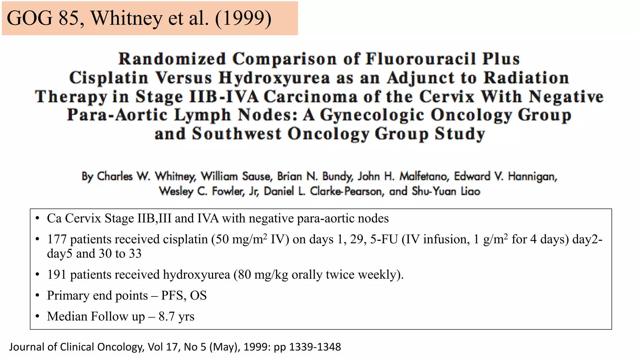 • Ca Cervix Stage IIB,III and IVA with negative para-aortic nodes
• 177 patients received cisplatin (50 mg/m2 IV) on days 1, 29, 5-FU (IV infusion, 1 g/m2 for 4 days) day2-
day5 and 30 to 33
• 191 patients received hydroxyurea (80 mg/kg orally twice weekly).
• Primary end points – PFS, OS
• Median Follow up – 8.7 yrs
Journal of Clinical Oncology, Vol 17, No 5 (May), 1999: pp 1339-1348
GOG 85, Whitney et al. (1999)
 