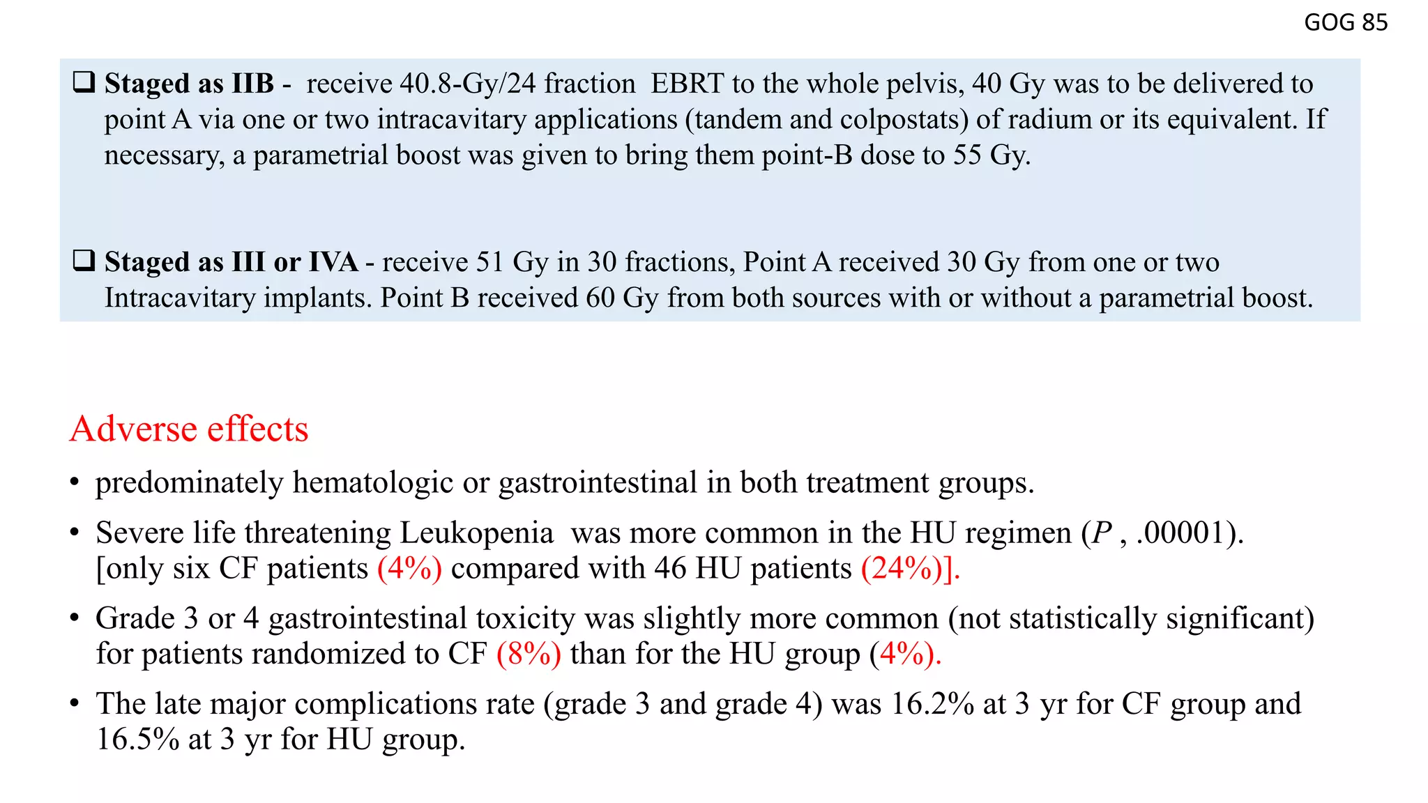 Adverse effects
• predominately hematologic or gastrointestinal in both treatment groups.
• Severe life threatening Leukopenia was more common in the HU regimen (P , .00001).
[only six CF patients (4%) compared with 46 HU patients (24%)].
• Grade 3 or 4 gastrointestinal toxicity was slightly more common (not statistically significant)
for patients randomized to CF (8%) than for the HU group (4%).
• The late major complications rate (grade 3 and grade 4) was 16.2% at 3 yr for CF group and
16.5% at 3 yr for HU group.
GOG 85
 Staged as IIB - receive 40.8-Gy/24 fraction EBRT to the whole pelvis, 40 Gy was to be delivered to
point A via one or two intracavitary applications (tandem and colpostats) of radium or its equivalent. If
necessary, a parametrial boost was given to bring them point-B dose to 55 Gy.
 Staged as III or IVA - receive 51 Gy in 30 fractions, Point A received 30 Gy from one or two
Intracavitary implants. Point B received 60 Gy from both sources with or without a parametrial boost.
 