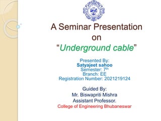 A Seminar Presentation
on
“Underground cable”
Presented By:
Satyajeet sahoo
Semester: 7th
Branch: EE
Registration Number: 2021219124
Guided By:
Mr. Biswapriti Mishra
Assistant Professor.
College of Engineering Bhubaneswar
 