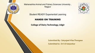 Maharashtra Animal and Fishery Sciences University ,
Nagpur
Student READY Experiential Learning
HANDS ON TRAINING
College of Dairy Technology, Udgir
Submitted By : SatyajeetVilasThongase
Submitted to : Dr S D kalyankar
 