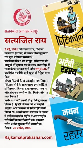 सत्यजित राय
2 मई, 1921 को गड़पार रोड, दक्षिणी
कलकत्ता (बंगाल) में जन्म। पिता सुकु मार
राय एक प्रतिष्ठित व्यक्ति थे।
प्रारम्भिक शिक्षा घर पर हुई। पाँच साल की
आयु में माँ सुप्रभा राय के साथ भवानीपुर में
नाना के घर जाकर रहने लगे। सन् 1936 में
बालीगंज गवर्नमेंट हाई स्कू ल से मैट्रिक पास
किया।
बांग्ला फ़िल्मों के अन्तरराष्ट्रीय ख्यातिप्राप्त
निदेशक होने के साथ-साथ उच्च कोटि के
संगीतकार, चित्रकार, छायाकार, पत्रकार
और लेखक। बच्चों के लिए विशेष तौर पर
काम किया है।
'पथेर पांचाली' उनकी विश्वप्रसिद्ध बांग्ला
फ़िल्म है। हिन्दी सिनेमा को भी उन्होंने
‘सद्गति’ और ‘शतरंज के खिलाड़ी’ जैसी
फ़िल्में दीं। अपनी कला-मर्मज्ञता के कारण
वे कई उच्चस्तरीय राष्ट्रीय व अन्तरराष्ट्रीय
समितियों के पदाधिकारी रहे। ऑस्कर
समेत अनेक पुरस्कारों से सम्मानित।
निधन : 23 अप्रैल, 1992
Rajkamalprakashan.com
 