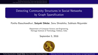 Building Community Preserving Sparsiﬁed Network
Fast Detection of Communities from the Sparsiﬁed Network
Detecting Community Structures in Social Networks
by Graph Sparsiﬁcation
Partha Basuchowdhuri, Satyaki Sikdar, Sonu Shreshtha, Subhasis Majumder
Department of Computer Science and Engineering,
Heritage Institute of Technology, Kolkata, India
September 5, 2016
Partha Basuchowdhuri, Satyaki Sikdar, Sonu Shreshtha, Subhasis Majumder Detecting Community Structures in Social Networks by Graph Sparsiﬁcation
 