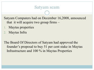 Satyam scam

Satyam Computers had on December 16,2008, announced
  that it will acquire two group firms –
1. Maytas properties
2. Maytas Infra


The Board Of Directors of Satyam had approved the
 founder’s proposal to buy 51 per cent stake in Maytas
 Infrastructure and 100 % in Maytas Properties
 