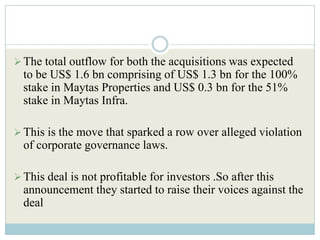  The total outflow for both the acquisitions was expected
  to be US$ 1.6 bn comprising of US$ 1.3 bn for the 100%
  stake in Maytas Properties and US$ 0.3 bn for the 51%
  stake in Maytas Infra.

 This is the move that sparked a row over alleged violation
  of corporate governance laws.

 This deal is not profitable for investors .So after this
  announcement they started to raise their voices against the
  deal
 