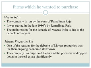 Firms which he wanted to purchase

Maytas Infra
 The company is run by the sons of Ramalinga Raju
 It was started in the late 1980’s by Ramalinga Raju
 The main reason for the debacle of Maytas Infra is due to the
  debacle of Satyam

Maytas Properties Ltd
 One of the reasons for the debacle of Maytas properties was
  the then ongoing economic slowdown
 The company has huge land banks and the prices have dropped
  down in the real estate significantly
 