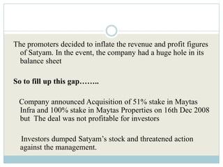 The promoters decided to inflate the revenue and profit figures
  of Satyam. In the event, the company had a huge hole in its
  balance sheet

So to fill up this gap……..

 Company announced Acquisition of 51% stake in Maytas
 Infra and 100% stake in Maytas Properties on 16th Dec 2008
 but The deal was not profitable for investors

  Investors dumped Satyam’s stock and threatened action
  against the management.
 