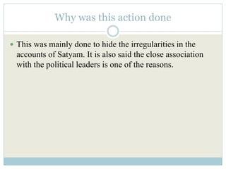 Why was this action done

 This was mainly done to hide the irregularities in the
  accounts of Satyam. It is also said the close association
  with the political leaders is one of the reasons.
 
