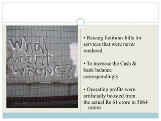 • Raising fictitious bills for
services that were never
rendered.

• To increase the Cash &
bank balance
correspondingly.

• Operating profits were
artificially boosted from
the actual Rs 61 crore to 5064
  crores
 