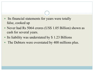  Its financial statements for years were totally
  false, cooked up
 Never had Rs 5064 crores (US$ 1.05 Billion) shown as
  cash for several years.
 Its liability was understated by $ 1.23 Billions
 The Debtors were overstated by 400 millions plus.
 