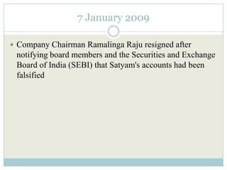 7 January 2009

 Company Chairman Ramalinga Raju resigned after
 notifying board members and the Securities and Exchange
 Board of India (SEBI) that Satyam's accounts had been
 falsified
 