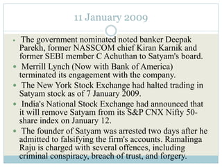 11 January 2009

    The government nominated noted banker Deepak
    Parekh, former NASSCOM chief Kiran Karnik and
    former SEBI member C Achuthan to Satyam's board.
    Merrill Lynch (Now with Bank of America)
    terminated its engagement with the company.
    The New York Stock Exchange had halted trading in
    Satyam stock as of 7 January 2009.
    India's National Stock Exchange had announced that
    it will remove Satyam from its S&P CNX Nifty 50-
    share index on January 12.
    The founder of Satyam was arrested two days after he
    admitted to falsifying the firm's accounts. Ramalinga
    Raju is charged with several offences, including
    criminal conspiracy, breach of trust, and forgery.
 