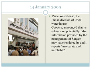 14 January 2009

          Price Waterhouse, the
           Indian division of Price
           water house
           Coopers, announced that its
           reliance on potentially false
           information provided by the
           management of Satyam
           may have rendered its audit
           reports "inaccurate and
           unreliable"
 
