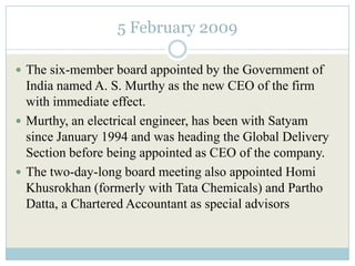 5 February 2009

 The six-member board appointed by the Government of
  India named A. S. Murthy as the new CEO of the firm
  with immediate effect.
 Murthy, an electrical engineer, has been with Satyam
  since January 1994 and was heading the Global Delivery
  Section before being appointed as CEO of the company.
 The two-day-long board meeting also appointed Homi
  Khusrokhan (formerly with Tata Chemicals) and Partho
  Datta, a Chartered Accountant as special advisors
 