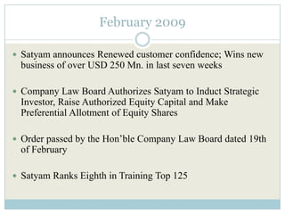 February 2009

 Satyam announces Renewed customer confidence; Wins new
 business of over USD 250 Mn. in last seven weeks

 Company Law Board Authorizes Satyam to Induct Strategic
 Investor, Raise Authorized Equity Capital and Make
 Preferential Allotment of Equity Shares

 Order passed by the Hon’ble Company Law Board dated 19th
 of February

 Satyam Ranks Eighth in Training Top 125
 