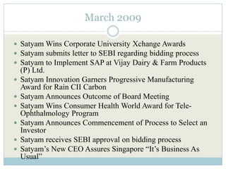 March 2009

 Satyam Wins Corporate University Xchange Awards
 Satyam submits letter to SEBI regarding bidding process
 Satyam to Implement SAP at Vijay Dairy & Farm Products
    (P) Ltd.
   Satyam Innovation Garners Progressive Manufacturing
    Award for Rain CII Carbon
   Satyam Announces Outcome of Board Meeting
   Satyam Wins Consumer Health World Award for Tele-
    Ophthalmology Program
   Satyam Announces Commencement of Process to Select an
    Investor
   Satyam receives SEBI approval on bidding process
   Satyam’s New CEO Assures Singapore “It’s Business As
    Usual”
 