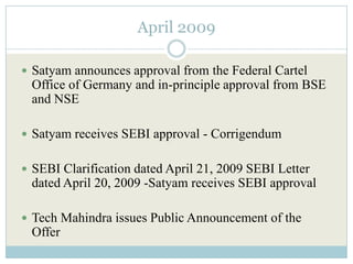 April 2009

 Satyam announces approval from the Federal Cartel
 Office of Germany and in-principle approval from BSE
 and NSE

 Satyam receives SEBI approval - Corrigendum


 SEBI Clarification dated April 21, 2009 SEBI Letter
 dated April 20, 2009 -Satyam receives SEBI approval

 Tech Mahindra issues Public Announcement of the
 Offer
 